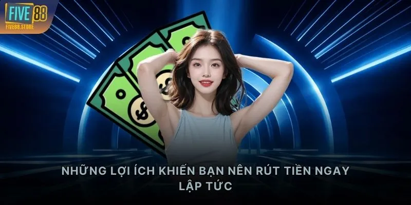 Những lợi ích khiến bạn nên rút tiền ngay lập tức